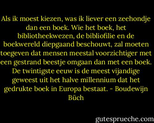 Als ik moest kiezen, was ik liever een zeehondje dan een boek. Wie het boek, het bibliotheekwezen, de bibliofilie en de boekwereld diepgaand beschouwt, zal moeten toegeven dat mensen meestal voorzichtiger met een gestrand beestje omgaan dan met een boek. De twintigste eeuw is de meest vijandige geweest uit het halve millennium dat het gedrukte boek in Europa bestaat. - Boudewijn Büch