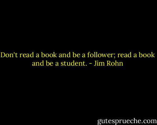 Don't read a book and be a follower; read a book and be a student. - Jim Rohn