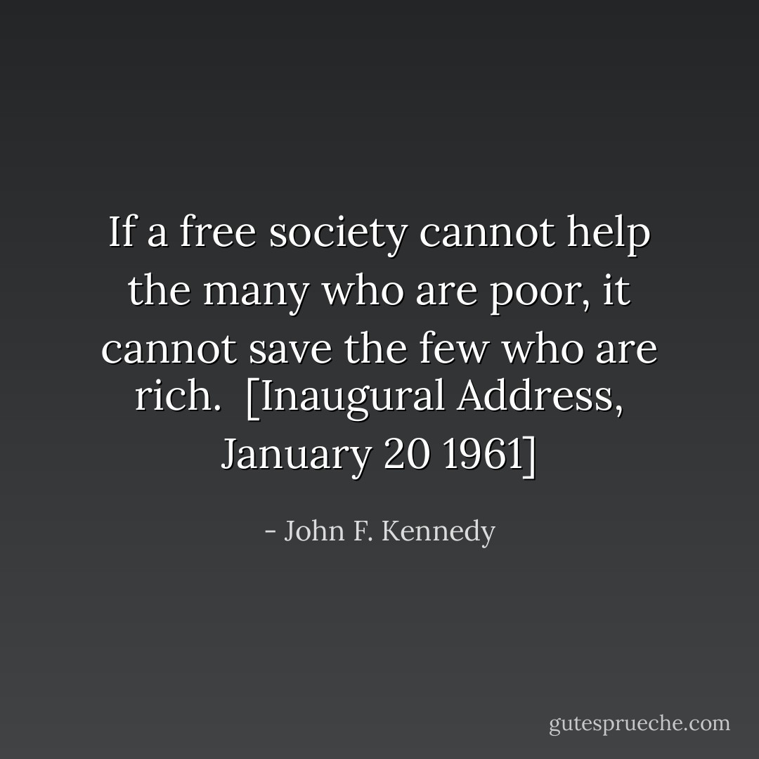 If a free society cannot help the many who are poor, it cannot save the few who are rich.<br /><br /><i>[Inaugural Address, January 20 1961]</i> - John F. Kennedy