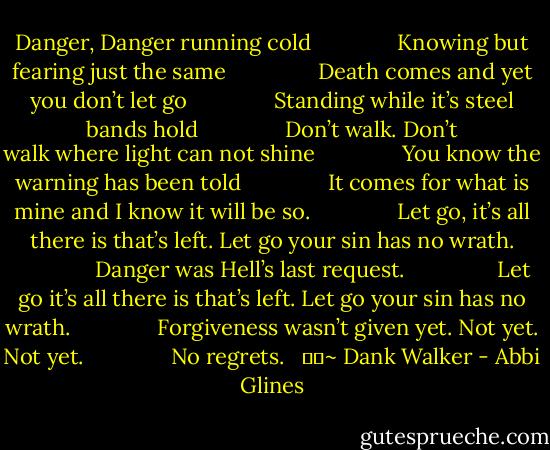 Danger, Danger running cold<br />              Knowing but fearing just the same<br />               Death comes and yet you don’t let go<br />              Standing while it’s steel bands hold<br />              Don’t walk. Don’t walk where light can not shine<br />              You know the warning has been told<br />              It comes for what is mine and I know it will be so.<br />             <br />Let go, it’s all there is that’s left. Let go your sin has no wrath.<br />              Danger was Hell’s last request. <br />              Let go it’s all there is that’s left. Let go your sin has no wrath.<br />              Forgiveness wasn’t given yet. Not yet. Not yet.<br />              No regrets. <br /><br />		~ Dank Walker - Abbi Glines