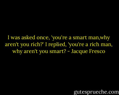 I was asked once, 'you're a smart man,why aren't you rich?' I replied, 'you're a rich man, why aren't you smart? - Jacque Fresco