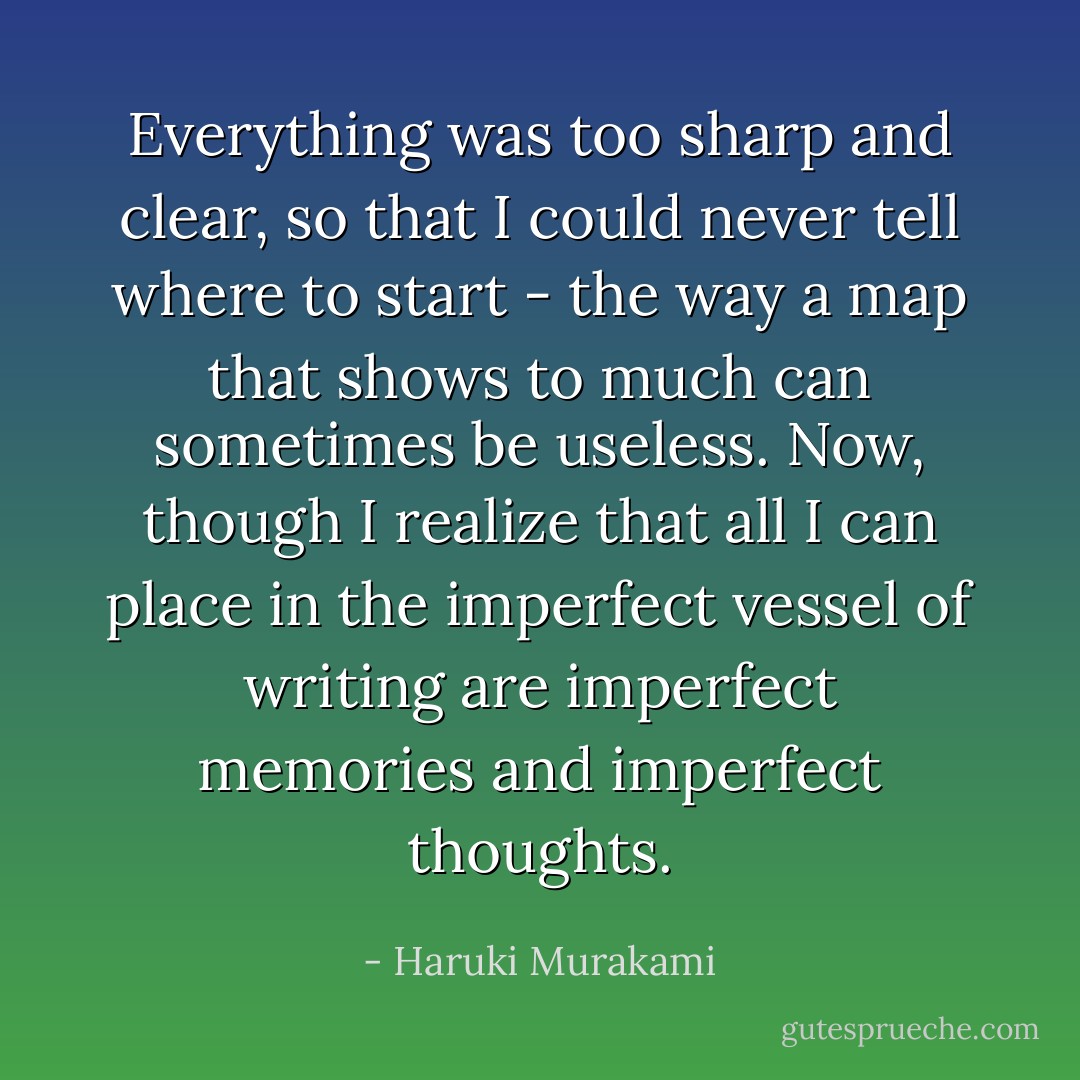 Everything was too sharp and clear, so that I could never tell where to start - the way a map that shows to much can sometimes be useless. Now, though I realize that all I can place in the imperfect vessel of writing are imperfect memories and imperfect thoughts. - Haruki Murakami
