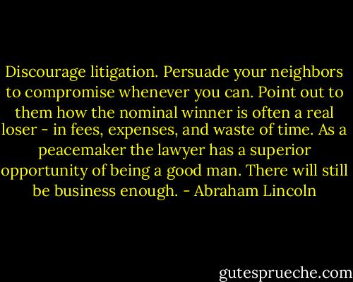 Discourage litigation. Persuade your neighbors to compromise whenever you can. Point out to them how the nominal winner is often a real loser - in fees, expenses, and waste of time. As a peacemaker the lawyer has a superior opportunity of being a good man. There will still be business enough. - Abraham Lincoln