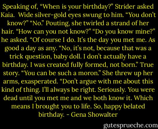Speaking of, “When is your birthday?” Strider asked Kaia. <br />Wide silver-gold eyes swung to him. “You don’t know?”<br />“No.”<br />Pouting, she twirled a strand of her hair. “How can you not know?”<br />“Do you know mine?” he asked.<br />“Of course I do. It’s the day you met me.<br />As good a day as any. “No, it’s not, because that was a trick question, baby doll. I don’t actually have a birthday. I was created fully formed, not born.” True story.<br />“You can be such a moron.” She threw up her arms, exasperated. “Don’t argue with me about this kind of thing. I’ll always be right. Seriously. You were dead until you met me and we both know it. Which means I brought you to life. So, happy belated birthday. - Gena Showalter
