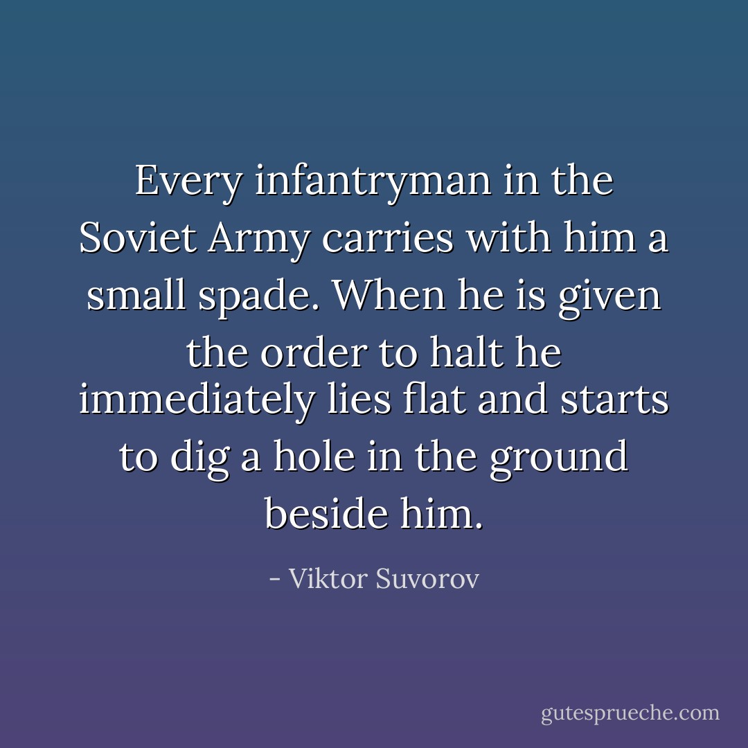 Every infantryman in the Soviet Army carries with him a small spade. When he is given the order to halt he immediately lies flat and starts to dig a hole in the ground beside him. - Viktor Suvorov
