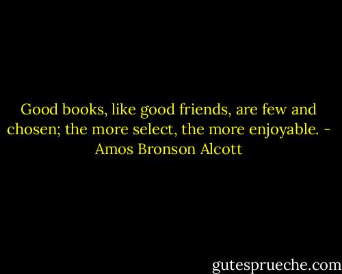 Good books, like good friends, are few and chosen; the more select, the more enjoyable. - Amos Bronson Alcott