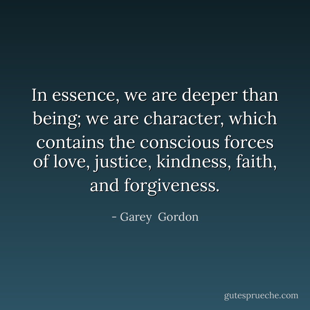 In essence, we are deeper than being; we are character, which contains the conscious forces of love, justice, kindness, faith, and forgiveness. - Garey  Gordon