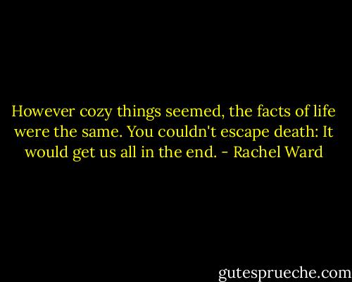 However cozy things seemed, the facts of life were the same. You couldn't escape death: It would get us all in the end. - Rachel Ward