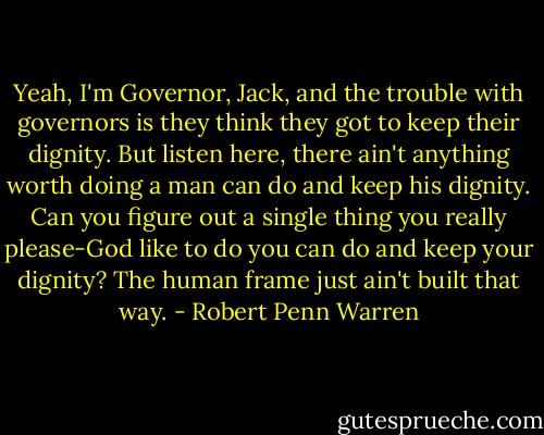 Yeah, I'm Governor, Jack, and the trouble with governors is they think they got to keep their dignity. But listen here, there ain't anything worth doing a man can do and keep his dignity. Can you figure out a single thing you really please-God like to do you can do and keep your dignity? The human frame just ain't built that way. - Robert Penn Warren