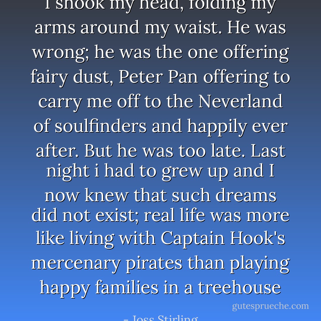 I shook my head, folding my arms around my waist. He was wrong; he was the one offering fairy dust, Peter Pan offering to carry me off to the Neverland of soulfinders and happily ever after. But he was too late. Last night i had to grew up and I now knew that such dreams did not exist; real life was more like living with Captain Hook's mercenary pirates than playing happy families in a treehouse - Joss Stirling