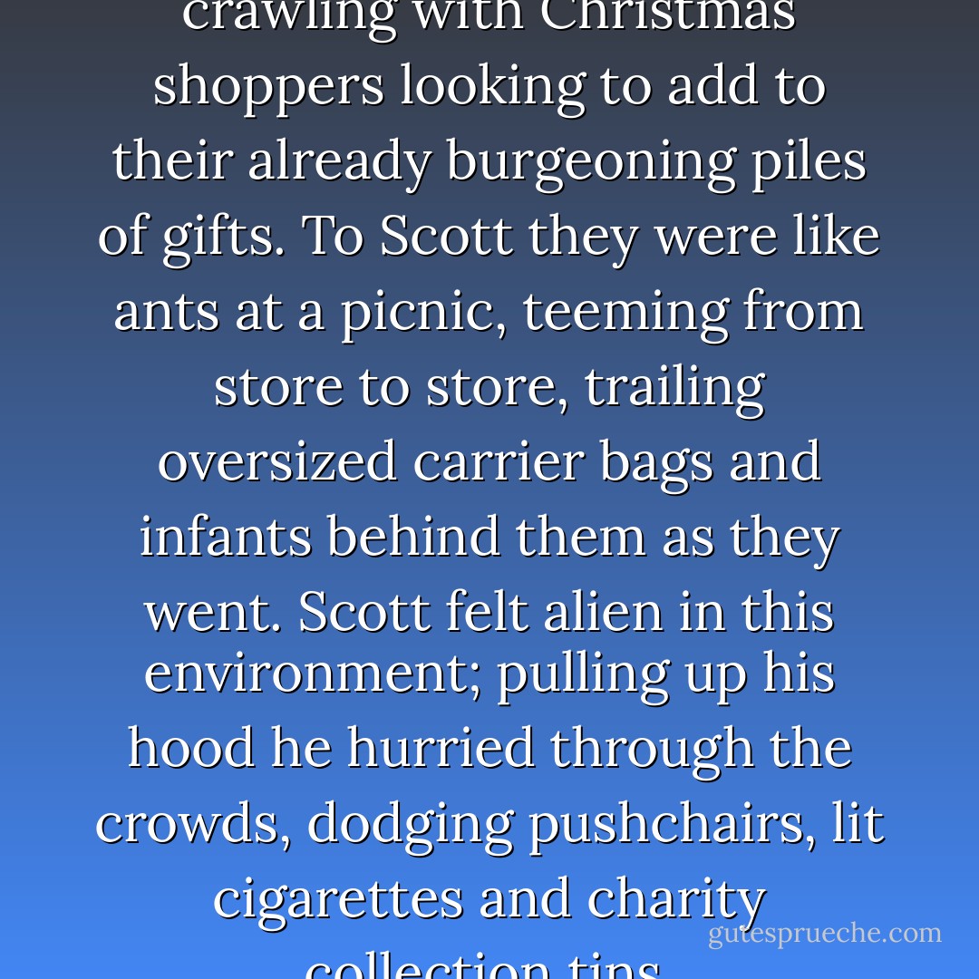 The city centre was still crawling with Christmas shoppers looking to add to their already burgeoning piles of gifts. To Scott they were like ants at a picnic, teeming from store to store, trailing oversized carrier bags and infants behind them as they went. Scott felt alien in this environment; pulling up his hood he hurried through the crowds, dodging pushchairs, lit cigarettes and charity collection tins. - R.D. Ronald