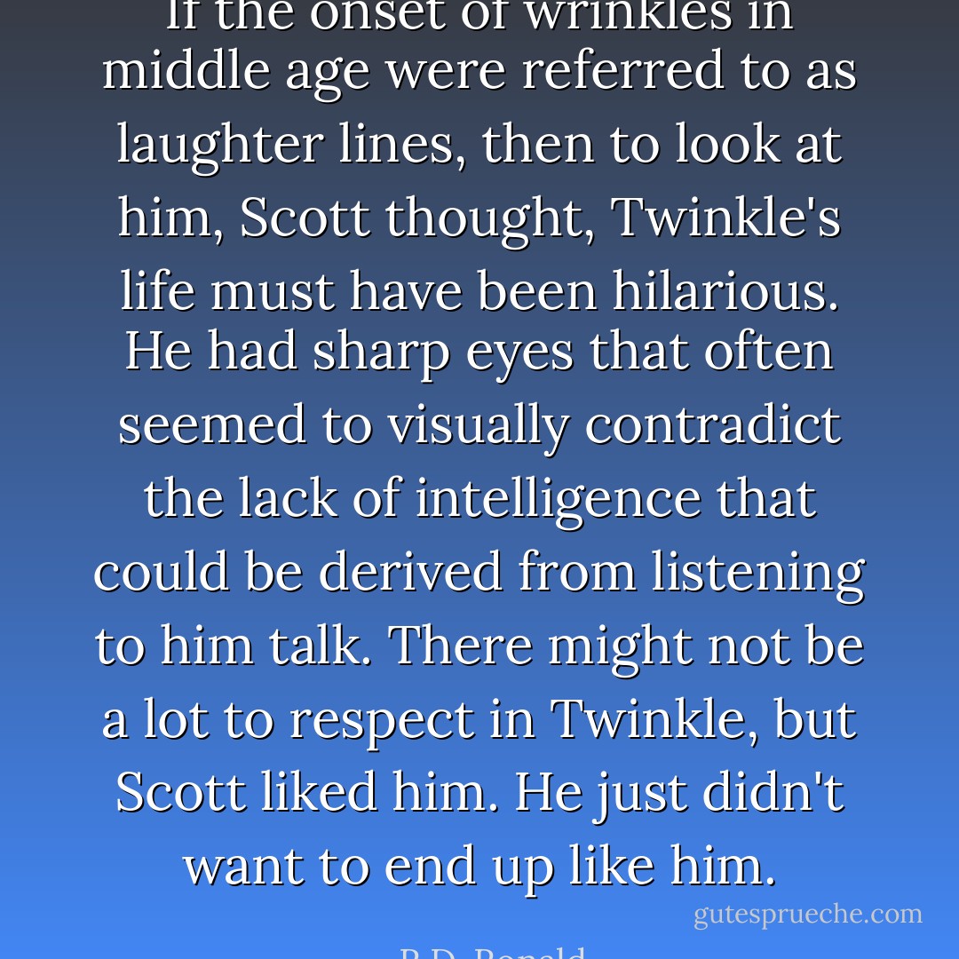 If the onset of wrinkles in middle age were referred to as laughter lines, then to look at him, Scott thought, Twinkle's life must have been hilarious. He had sharp eyes that often seemed to visually contradict the lack of intelligence that could be derived from listening to him talk. There might not be a lot to respect in Twinkle, but Scott liked him. He just didn't want to end up like him. - R.D. Ronald