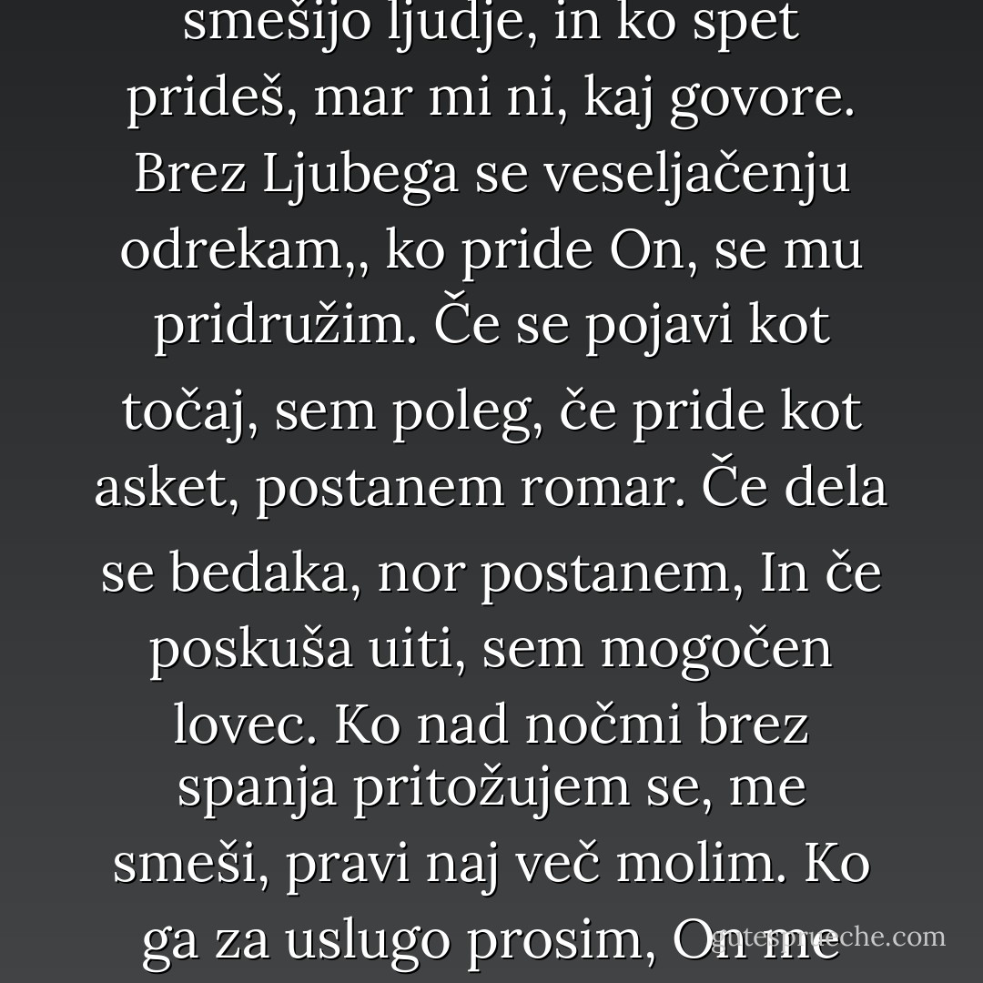 Zgodi se, da sem zmeden in potrt,<br />a drugi dan spet skačem do neba.<br />Brez Tebe nisem nikdar miren.<br />Kadar Te ni, me smešijo ljudje,<br />in ko spet prideš, mar mi ni, kaj govore.<br />Brez Ljubega se veseljačenju odrekam,,<br />ko pride On, se mu pridružim.<br />Če se pojavi kot točaj, sem poleg,<br />če pride kot asket, postanem romar.<br />Če dela se bedaka, nor postanem,<br />In če poskuša uiti, sem mogočen lovec.<br />Ko nad nočmi brez spanja pritožujem se,<br />me smeši, pravi naj več molim.<br />Ko ga za uslugo prosim, On me odslovi.<br />Kaj torej hočem drugega,<br />Kot da se volji Njega uklonim. - Rumi (Jalal ad-Din Muhammad ar-Rumi)