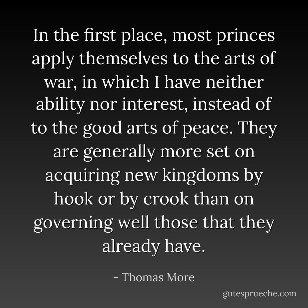 In the first place, most princes apply themselves to the arts of war, in which I have neither ability nor interest, instead of to the good arts of peace. They are generally more set on acquiring new kingdoms by hook or by crook than on governing well those that they already have. - Thomas More