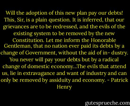 Will the adoption of this new plan pay our debts! This, Sir, is a plain question. It is inferred, that our grievances are to be redressed, and the evils of the existing system to be removed by the new Constitution. Let me inform the Honorable Gentleman, that no nation ever paid its debts by a change of Government, without the aid of in- dustry. You never will pay your debts but by a radical change of domestic economy...The evils that attend us, lie in extravagance and want of industry and can only be removed by assiduity and economy. - Patrick Henry
