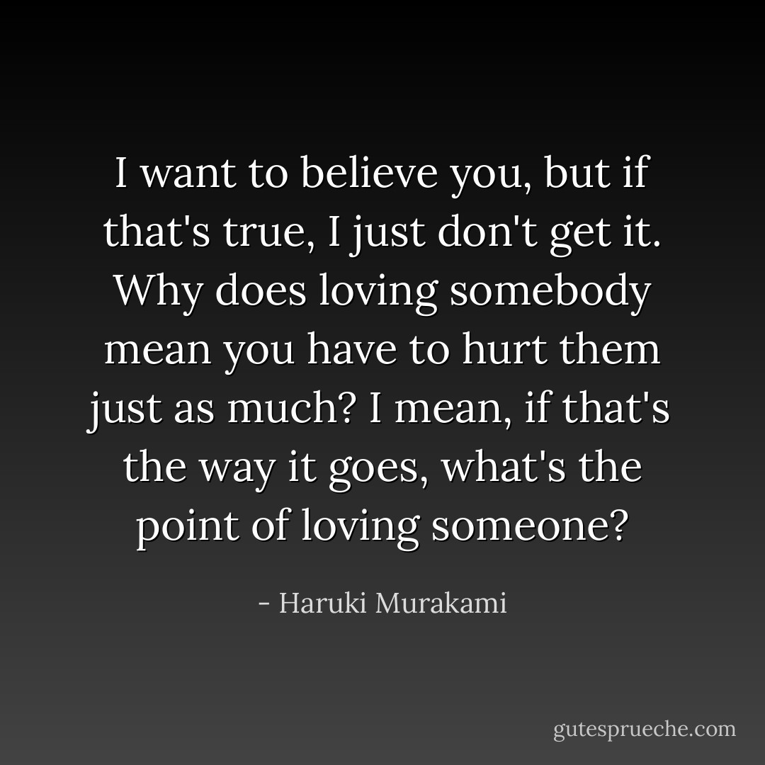 I want to believe you, but if that's true, I just don't get it. Why does loving somebody mean you have to hurt them just as much? I mean, if that's the way it goes, what's the point of loving someone? - Haruki Murakami