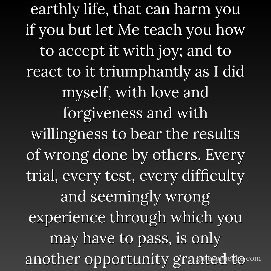 There is absolutely no experience, however terrible, or heartbreaking, or unjust, or cruel, or evil, which you can meet in the course of your earthly life, that can harm you if you but let Me teach you how to accept it with joy; and to react to it triumphantly as I did myself, with love and forgiveness and with willingness to bear the results of wrong done by others. Every trial, every test, every difficulty and seemingly wrong experience through which you may have to pass, is only another opportunity granted to you of conquering an evil thing and bringing out of it something to the lasting praise and glory of God. - Hannah Hurnard