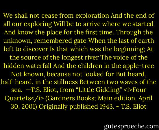 We shall not cease from exploration<br />And the end of all our exploring<br />Will be to arrive where we started<br />And know the place for the first time.<br />Through the unknown, remembered gate<br />When the last of earth left to discover<br />Is that which was the beginning;<br />At the source of the longest river<br />The voice of the hidden waterfall<br />And the children in the apple-tree<br />Not known, because not looked for<br />But heard, half-heard, in the stillness<br />Between two waves of the sea.<br /><br />—T.S. Eliot, from “Little Gidding,” <i>Four Quartets</i> (Gardners Books; Main edition, April 30, 2001) Originally published 1943. - T.S. Eliot