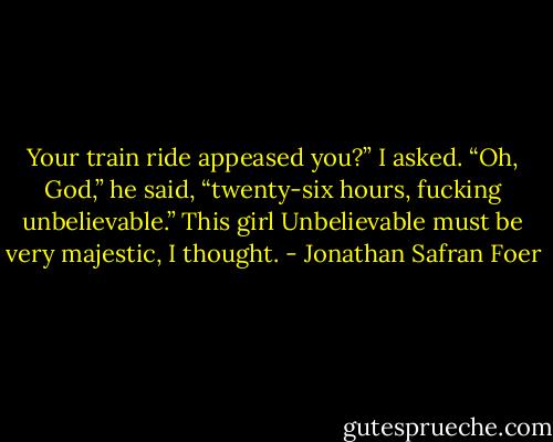 Your train ride appeased you?” I asked. “Oh, God,” he said, “twenty-six hours, fucking unbelievable.” This girl Unbelievable must be very majestic, I thought. - Jonathan Safran Foer