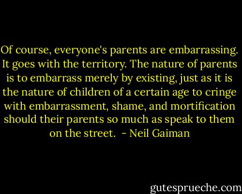 Of course, everyone's parents are embarrassing. It goes with the territory. The nature of parents is to embarrass merely by existing, just as it is the nature of children of a certain age to cringe with embarrassment, shame, and mortification should their parents so much as speak to them on the street.  - Neil Gaiman