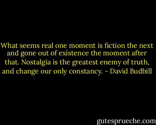 What seems real one moment is fiction the next<br />and gone out of existence the moment after that.<br />Nostalgia is the greatest enemy of truth,<br />and change our only constancy. - David Budbill