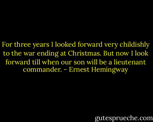 For three years I looked forward very childishly to the war ending at Christmas. But now I look forward till when our son will be a lieutenant commander. - Ernest Hemingway