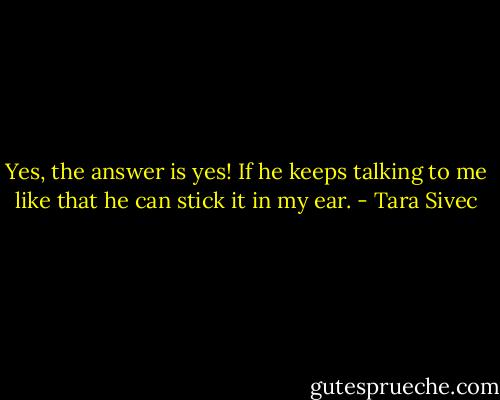 Yes, the answer is yes! If he keeps talking to me like that he can stick it in my ear. - Tara Sivec
