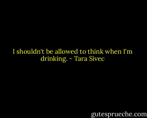 I shouldn't be allowed to think when I'm drinking. - Tara Sivec