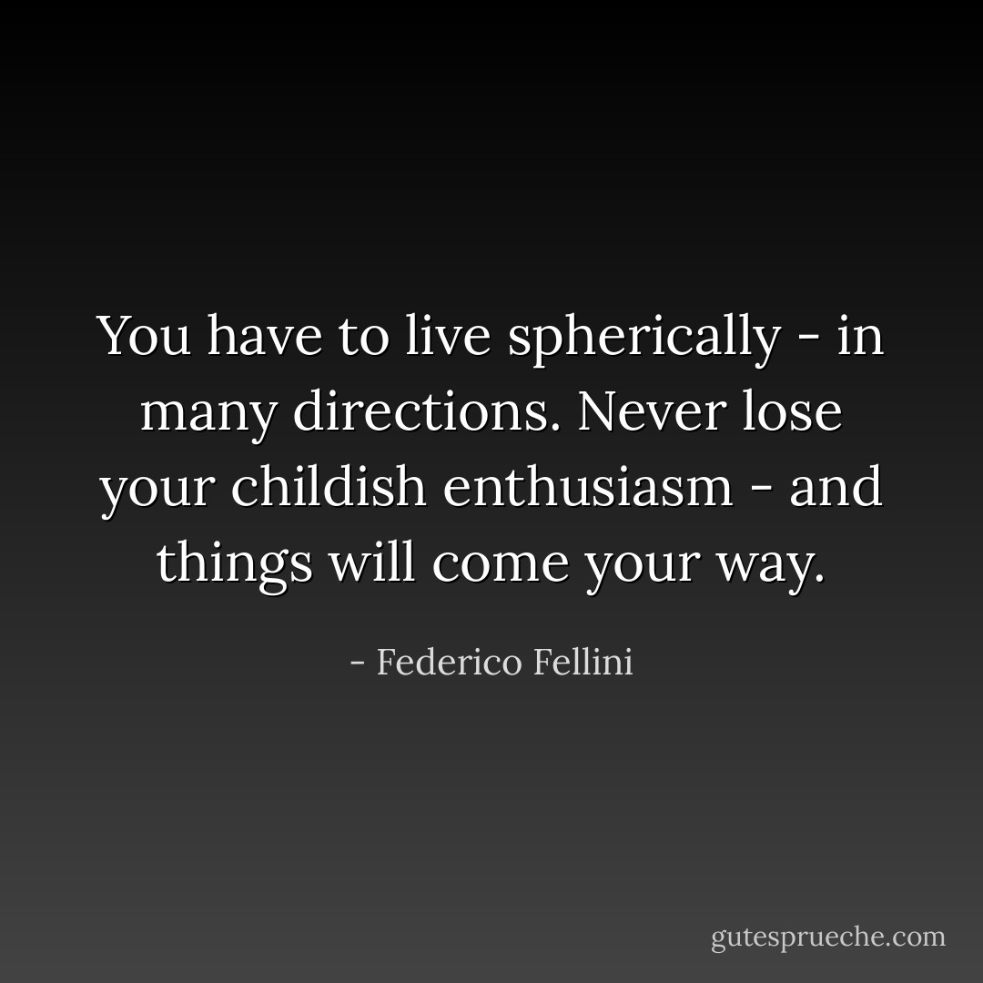 You have to live spherically - in many directions. Never lose your childish enthusiasm - and things will come your way. - Federico Fellini
