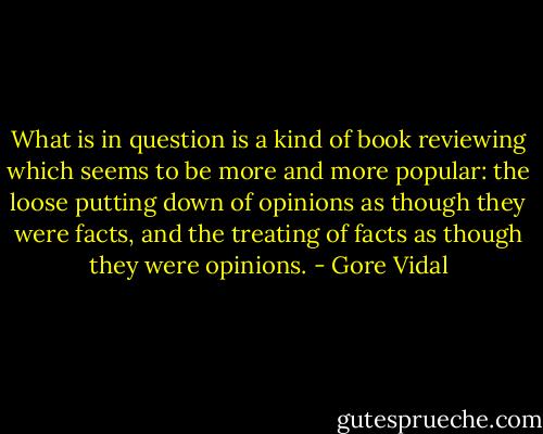 What is in question is a kind of book reviewing which seems to be more and more popular: the loose putting down of opinions as though they were facts, and the treating of facts as though they were opinions. - Gore Vidal