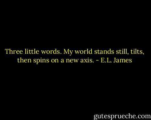 Three little words. My world stands still, tilts, then spins on a new axis. - E.L. James