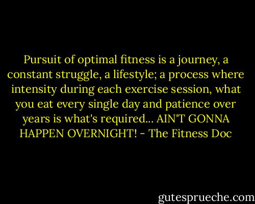 Pursuit of optimal fitness is a journey, a constant struggle, a lifestyle; a process where intensity during each exercise session, what you eat every single day and patience over years is what's required... AIN'T GONNA HAPPEN OVERNIGHT! - The Fitness Doc