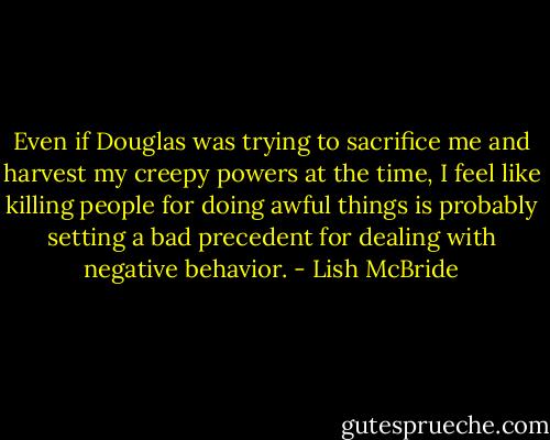 Even if Douglas was trying to sacrifice me and harvest my creepy powers at the time, I feel like killing people for doing awful things is probably setting a bad precedent for dealing with negative behavior. - Lish McBride