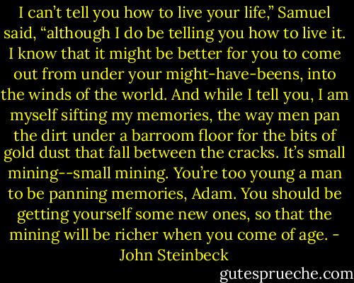 I can’t tell you how to live your life,” Samuel said, “although I do be telling you how to live it. I know that it might be better for you to come out from under your might-have-beens, into the winds of the world. And while I tell you, I am myself sifting my memories, the way men pan the dirt under a barroom floor for the bits of gold dust that fall between the cracks. It’s small mining--small mining. You’re too young a man to be panning memories, Adam. You should be getting yourself some new ones, so that the mining will be richer when you come of age. - John Steinbeck