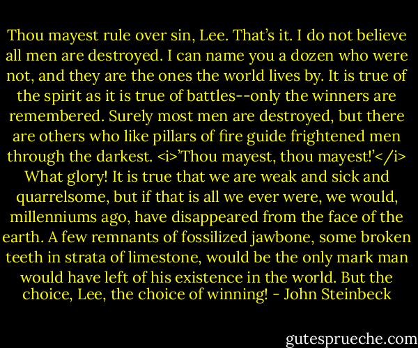 Thou mayest rule over sin, Lee. That’s it. I do not believe all men are destroyed. I can name you a dozen who were not, and they are the ones the world lives by. It is true of the spirit as it is true of battles--only the winners are remembered. Surely most men are destroyed, but there are others who like pillars of fire guide frightened men through the darkest. <i>’Thou mayest, thou mayest!’</i> What glory! It is true that we are weak and sick and quarrelsome, but if that is all we ever were, we would, millenniums ago, have disappeared from the face of the earth. A few remnants of fossilized jawbone, some broken teeth in strata of limestone, would be the only mark man would have left of his existence in the world. But the choice, Lee, the choice of winning! - John Steinbeck
