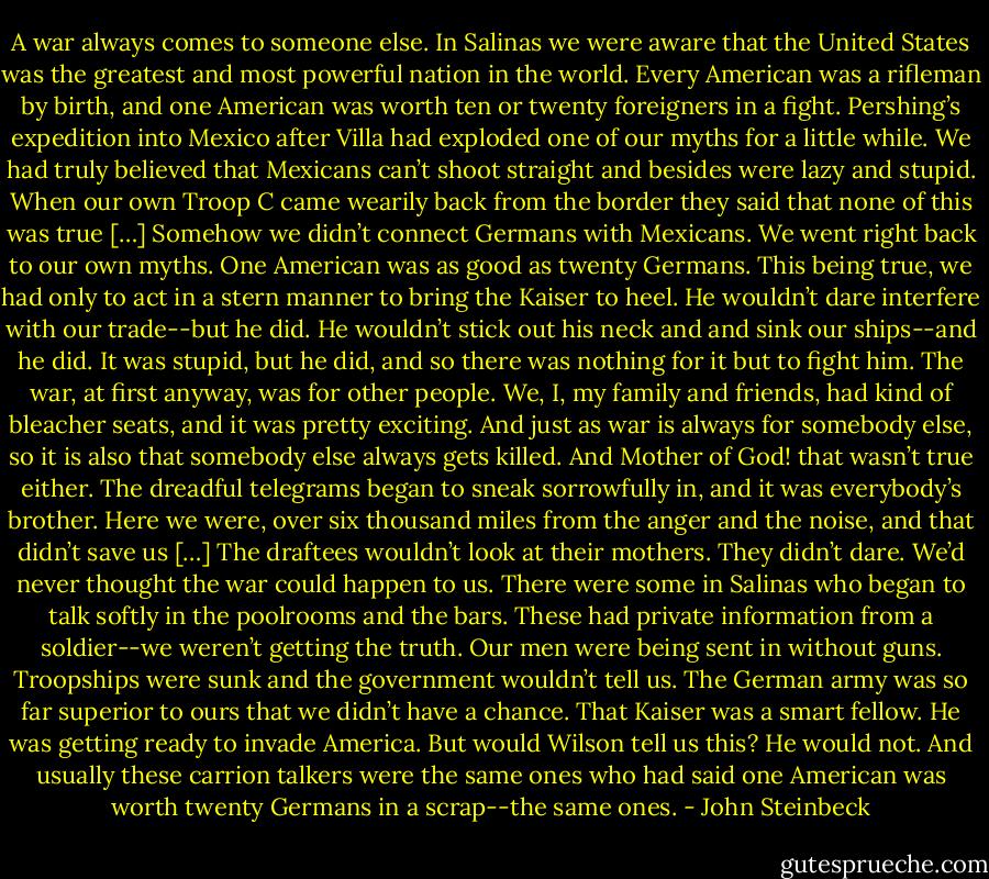 A war always comes to someone else. In Salinas we were aware that the United States was the greatest and most powerful nation in the world. Every American was a rifleman by birth, and one American was worth ten or twenty foreigners in a fight. Pershing’s expedition into Mexico after Villa had exploded one of our myths for a little while. We had truly believed that Mexicans can’t shoot straight and besides were lazy and stupid. When our own Troop C came wearily back from the border they said that none of this was true […] Somehow we didn’t connect Germans with Mexicans. We went right back to our own myths. One American was as good as twenty Germans. This being true, we had only to act in a stern manner to bring the Kaiser to heel. He wouldn’t dare interfere with our trade--but he did. He wouldn’t stick out his neck and and sink our ships--and he did. It was stupid, but he did, and so there was nothing for it but to fight him. The war, at first anyway, was for other people. We, I, my family and friends, had kind of bleacher seats, and it was pretty exciting. And just as war is always for somebody else, so it is also that somebody else always gets killed. And Mother of God! that wasn’t true either. The dreadful telegrams began to sneak sorrowfully in, and it was everybody’s brother. Here we were, over six thousand miles from the anger and the noise, and that didn’t save us […] The draftees wouldn’t look at their mothers. They didn’t dare. We’d never thought the war could happen to us. There were some in Salinas who began to talk softly in the poolrooms and the bars. These had private information from a soldier--we weren’t getting the truth. Our men were being sent in without guns. Troopships were sunk and the government wouldn’t tell us. The German army was so far superior to ours that we didn’t have a chance. That Kaiser was a smart fellow. He was getting ready to invade America. But would Wilson tell us this? He would not. And usually these carrion talkers were the same ones who had said one American was worth twenty Germans in a scrap--the same ones. - John Steinbeck