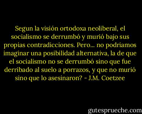 Segun la visión ortodoxa neoliberal, el socialismo se derrumbó y murió bajo sus propias contradicciones. Pero... no podriamos imaginar una posibilidad alternativa, la de que el socialismo no se derrumbó sino que fue derribado al suelo a porrazos, y que no murió sino que lo asesinaron? - J.M. Coetzee