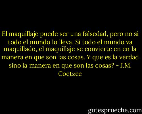 El maquillaje puede ser una falsedad, pero no si todo el mundo lo lleva. Si todo el mundo va maquillado, el maquillaje se convierte en en la manera en que son las cosas. Y que es la verdad sino la manera en que son las cosas? - J.M. Coetzee
