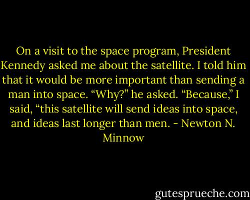 On a visit to the space program, President Kennedy asked me about the satellite. I told him that it would be more important than sending a man into space. “Why?” he asked. “Because,” I said, “this satellite will send ideas into space, and ideas last longer than men. - Newton N. Minnow
