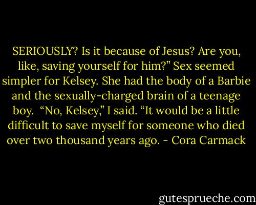 SERIOUSLY? Is it because of Jesus? Are you, like, saving yourself for him?” Sex seemed simpler for Kelsey. She had the body of a Barbie and the sexually-charged brain of a teenage boy. <br />“No, Kelsey,” I said. “It would be a little difficult to save myself for someone who died over two thousand years ago. - Cora Carmack