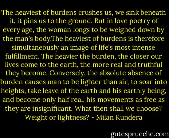 The heaviest of burdens crushes us, we sink beneath it, it pins us to the ground. But in love poetry of every age, the woman longs to be weighed down by the man's body.The heaviest of burdens is therefore simultaneously an image of life's most intense fulfillment. The heavier the burden, the closer our lives come to the earth, the more real and truthful they become. Conversely, the absolute absence of burden causes man to be lighter than air, to soar into heights, take leave of the earth and his earthly being, and become only half real, his movements as free as they are insignificant. What then shall we choose? Weight or lightness? - Milan Kundera