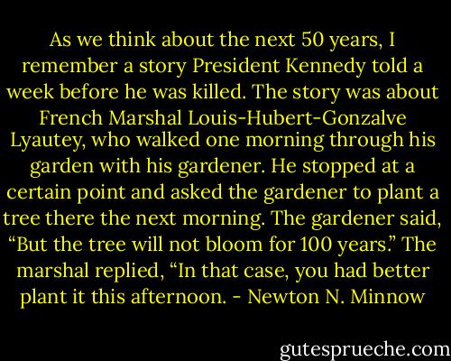 As we think about the next 50 years, I remember a story President Kennedy told a week before he was killed. The story was about French Marshal Louis-Hubert-Gonzalve Lyautey, who walked one morning through his garden with his gardener. He stopped at a certain point and asked the gardener to plant a tree there the next morning. The gardener said, “But the tree will not bloom for 100 years.” The marshal replied, “In that case, you had better plant it this afternoon. - Newton N. Minnow