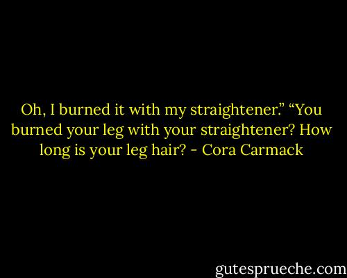 Oh, I burned it with my straightener.”<br />“You burned your leg with your straightener? How long is your leg hair? - Cora Carmack