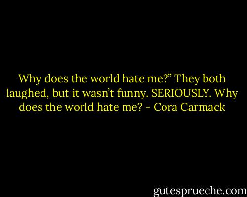 Why does the world hate me?” They both laughed, but it wasn’t funny. SERIOUSLY. Why does the world hate me? - Cora Carmack