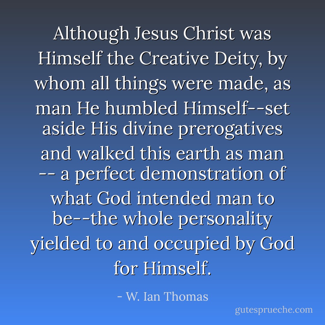 Although Jesus Christ was Himself the Creative Deity, by whom all things were made, as man He humbled Himself--set aside His divine prerogatives and walked this earth as man -- a perfect demonstration of what God intended man to be--the whole personality yielded to and occupied by God for Himself. - W. Ian Thomas