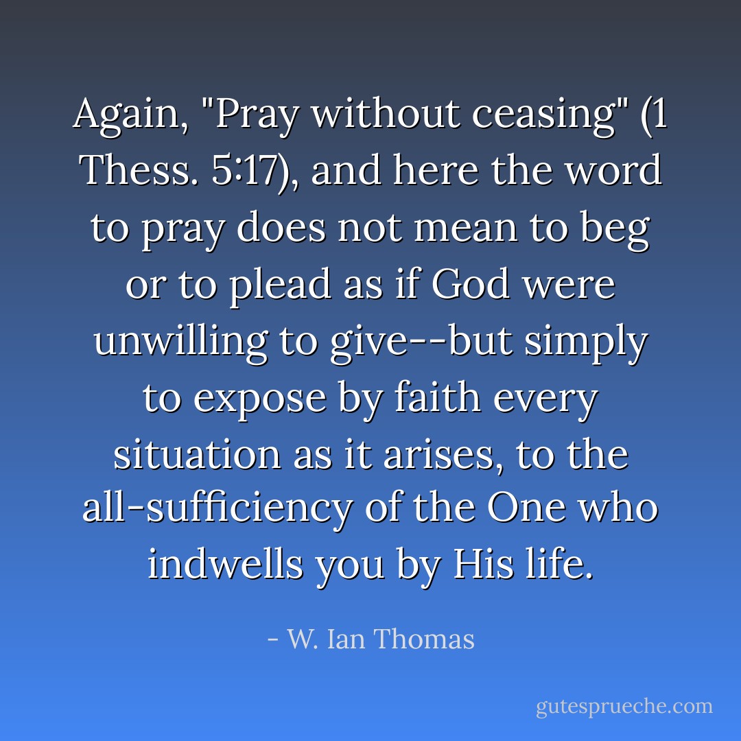 Again, "Pray without ceasing" (1 Thess. 5:17), and here the word to pray does not mean to beg or to plead as if God were unwilling to give--but simply to expose by faith every situation as it arises, to the all-sufficiency of the One who indwells you by His life. - W. Ian Thomas