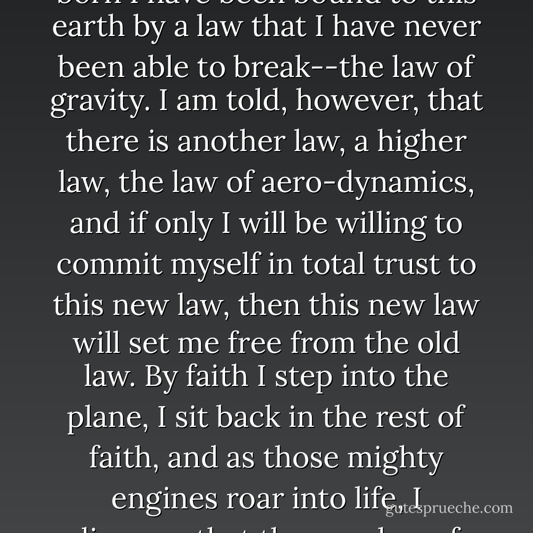 I may wish to return to my home in England, and I stand in New York, but ever since I was born I have been bound to this earth by a law that I have never been able to break--the law of gravity. I am told, however, that there is another law, a higher law, the law of aero-dynamics, and if only I will be willing to commit myself in total trust to this new law, then this new law will set me free from the old law. By faith I step into the plane, I sit back in the rest of faith, and as those mighty engines roar into life, I discover that the new law of aero-dynamics sets me free from the law of gravity. - W. Ian Thomas
