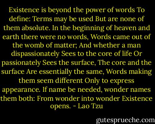 Existence is beyond the power of words<br />To define:<br />Terms may be used<br />But are none of them absolute.<br />In the beginning of heaven and earth there were no words,<br />Words came out of the womb of matter;<br />And whether a man dispassionately<br />Sees to the core of life<br />Or passionately<br />Sees the surface,<br />The core and the surface<br />Are essentially the same,<br />Words making them seem different<br />Only to express appearance.<br />If name be needed, wonder names them both:<br />From wonder into wonder<br />Existence opens. - Lao Tzu
