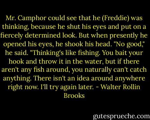 Mr. Camphor could see that he (Freddie) was thinking, because he shut his eyes and put on a fiercely determined look. But when presently he opened his eyes, he shook his head. "No good," he said. "Thinking's like fishing. You bait your hook and throw it in the water, but if there aren't any fish around, you naturally can't catch anything. There isn't an idea around anywhere right now. I'll try again later. - Walter Rollin Brooks