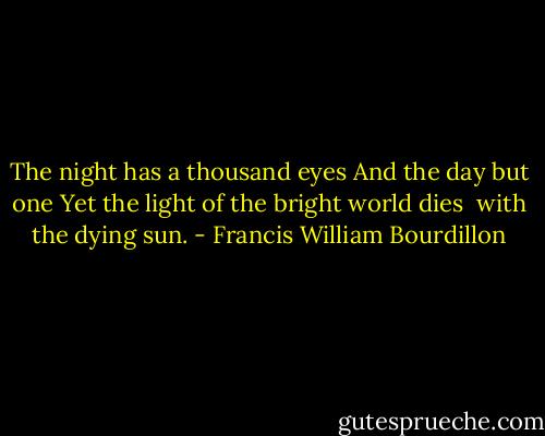 The night has a thousand eyes<br />And the day but one<br />Yet the light of the bright world dies <br />with the dying sun. - Francis William Bourdillon